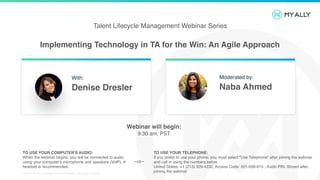 Implementing Technology in TA for the Win: An Agile Approach
© 2019 My Ally | Confidential and Proprietary. All Rights Reserved.
Talent Lifecycle Management Webinar Series
TO USE YOUR COMPUTER'S AUDIO:
When the webinar begins, you will be connected to audio
using your computer's microphone and speakers (VoIP). A
headset is recommended.
TO USE YOUR TELEPHONE:
If you prefer to use your phone, you must select "Use Telephone“ after joining the webinar
and call in using the numbers below.
United States: +1 (213) 929-4232, Access Code: 501-008-615 , Audio PIN: Shown after
joining the webinar
--or--
Webinar will begin:
9:30 am, PST
With:
Denise Dresler
Moderated by:
Naba Ahmed
 