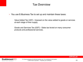 -10-
Tax Overview
• You use E-Business Tax to set up and maintain these taxes:
– Value Added Tax (VAT) - Imposed on the value added to goods or services
at each stage of their supply.
– Goods and Services Tax (GST) - Sales tax levied on many consumer
products and professional services.
For Oracle employees and authorized partners only. Do not distribute to third parties.
© 2009 Oracle Corporation – Proprietary and Confidential
 