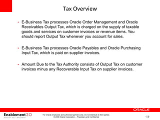-11-
Tax Overview
• E-Business Tax processes Oracle Order Management and Oracle
Receivables Output Tax, which is charged on the supply of taxable
goods and services on customer invoices or revenue items. You
should report Output Tax whenever you account for sales.
• E-Business Tax processes Oracle Payables and Oracle Purchasing
Input Tax, which is paid on supplier invoices.
• Amount Due to the Tax Authority consists of Output Tax on customer
invoices minus any Recoverable Input Tax on supplier invoices.
For Oracle employees and authorized partners only. Do not distribute to third parties.
© 2009 Oracle Corporation – Proprietary and Confidential
 