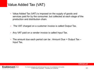 -12-
Value Added Tax (VAT)
• Value Added Tax (VAT) is imposed on the supply of goods and
services paid for by the consumer, but collected at each stage of the
production and distribution chain.
• The VAT charged on a customer invoice is called Output Tax.
• Any VAT paid on a vender invoice is called Input Tax.
• The amount due each period can be : Amount Due = Output Tax –
Input Tax.
For Oracle employees and authorized partners only. Do not distribute to third parties.
© 2009 Oracle Corporation – Proprietary and Confidential
 