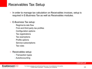 -14-
Receivables Tax Setup
• In order to manage tax calculation on Receivables invoices, setup is
required in E-Business Tax as well as Receivables modules.
• E-Business Tax setup:
– Regime-to-rate flow
– First and third party tax profiles
– Configuration options
– Tax registrations
– Tax exemptions
– Profile options
– Service subscriptions
– Tax rules
• Receivables setup:
• Transaction types
• AutoAccounting
For Oracle employees and authorized partners only. Do not distribute to third parties.
© 2009 Oracle Corporation – Proprietary and Confidential
 