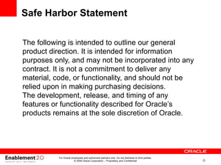 -2-
For Oracle employees and authorized partners only. Do not distribute to third parties.
© 2009 Oracle Corporation – Proprietary and Confidential
The following is intended to outline our general
product direction. It is intended for information
purposes only, and may not be incorporated into any
contract. It is not a commitment to deliver any
material, code, or functionality, and should not be
relied upon in making purchasing decisions.
The development, release, and timing of any
features or functionality described for Oracle’s
products remains at the sole discretion of Oracle.
Safe Harbor Statement
 