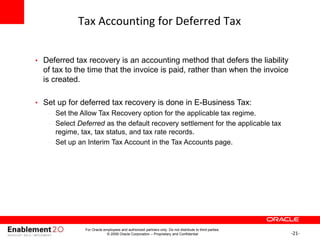 -21-
Tax Accounting for Deferred Tax
• Deferred tax recovery is an accounting method that defers the liability
of tax to the time that the invoice is paid, rather than when the invoice
is created.
• Set up for deferred tax recovery is done in E-Business Tax:
– Set the Allow Tax Recovery option for the applicable tax regime.
– Select Deferred as the default recovery settlement for the applicable tax
regime, tax, tax status, and tax rate records.
– Set up an Interim Tax Account in the Tax Accounts page.
For Oracle employees and authorized partners only. Do not distribute to third parties.
© 2009 Oracle Corporation – Proprietary and Confidential
 