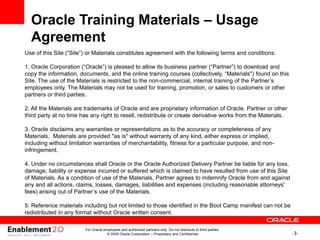 -3-
For Oracle employees and authorized partners only. Do not distribute to third parties.
© 2009 Oracle Corporation – Proprietary and Confidential
Use of this Site (“Site”) or Materials constitutes agreement with the following terms and conditions:
1. Oracle Corporation (“Oracle”) is pleased to allow its business partner (“Partner”) to download and
copy the information, documents, and the online training courses (collectively, “Materials") found on this
Site. The use of the Materials is restricted to the non-commercial, internal training of the Partner’s
employees only. The Materials may not be used for training, promotion, or sales to customers or other
partners or third parties.
2. All the Materials are trademarks of Oracle and are proprietary information of Oracle. Partner or other
third party at no time has any right to resell, redistribute or create derivative works from the Materials.
3. Oracle disclaims any warranties or representations as to the accuracy or completeness of any
Materials. Materials are provided "as is" without warranty of any kind, either express or implied,
including without limitation warranties of merchantability, fitness for a particular purpose, and non-
infringement.
4. Under no circumstances shall Oracle or the Oracle Authorized Delivery Partner be liable for any loss,
damage, liability or expense incurred or suffered which is claimed to have resulted from use of this Site
of Materials. As a condition of use of the Materials, Partner agrees to indemnify Oracle from and against
any and all actions, claims, losses, damages, liabilities and expenses (including reasonable attorneys'
fees) arising out of Partner’s use of the Materials.
5. Reference materials including but not limited to those identified in the Boot Camp manifest can not be
redistributed in any format without Oracle written consent.
Oracle Training Materials – Usage
Agreement
 