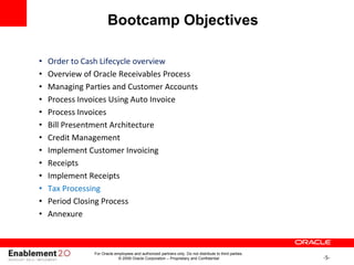 -5-
For Oracle employees and authorized partners only. Do not distribute to third parties.
© 2009 Oracle Corporation – Proprietary and Confidential
• Order to Cash Lifecycle overview
• Overview of Oracle Receivables Process
• Managing Parties and Customer Accounts
• Process Invoices Using Auto Invoice
• Process Invoices
• Bill Presentment Architecture
• Credit Management
• Implement Customer Invoicing
• Receipts
• Implement Receipts
• Tax Processing
• Period Closing Process
• Annexure
Bootcamp Objectives
 