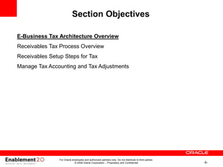 -6-
For Oracle employees and authorized partners only. Do not distribute to third parties.
© 2009 Oracle Corporation – Proprietary and Confidential
Section Objectives
E-Business Tax Architecture Overview
Receivables Tax Process Overview
Receivables Setup Steps for Tax
Manage Tax Accounting and Tax Adjustments
 