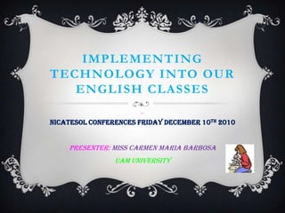 Implementing technology into our English classes fnnT nicatesol conferences Friday december 10th 2010 Presenter: Miss Carmen Maria Barbosa Uam University 