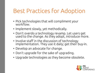 Best Practices for Adoption
• Pick technologies that will compliment your
workflow.
• Implement slowly, yet methodically.
• Don’t overdo a technology revamp. Let users get
used to the change. As they adopt, introduce more.
• Involve staff in the discussion of technology
implementation. They use it daily; get their buy-in.
• Develop an advocate for change.
• Don’t upgrade for the sake of upgrading.
• Upgrade technologies as they become obsolete.
 