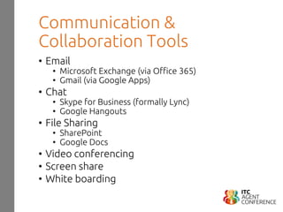 Communication &
Collaboration Tools
• Email
• Microsoft Exchange (via Office 365)
• Gmail (via Google Apps)
• Chat
• Skype for Business (formally Lync)
• Google Hangouts
• File Sharing
• SharePoint
• Google Docs
• Video conferencing
• Screen share
• White boarding
 