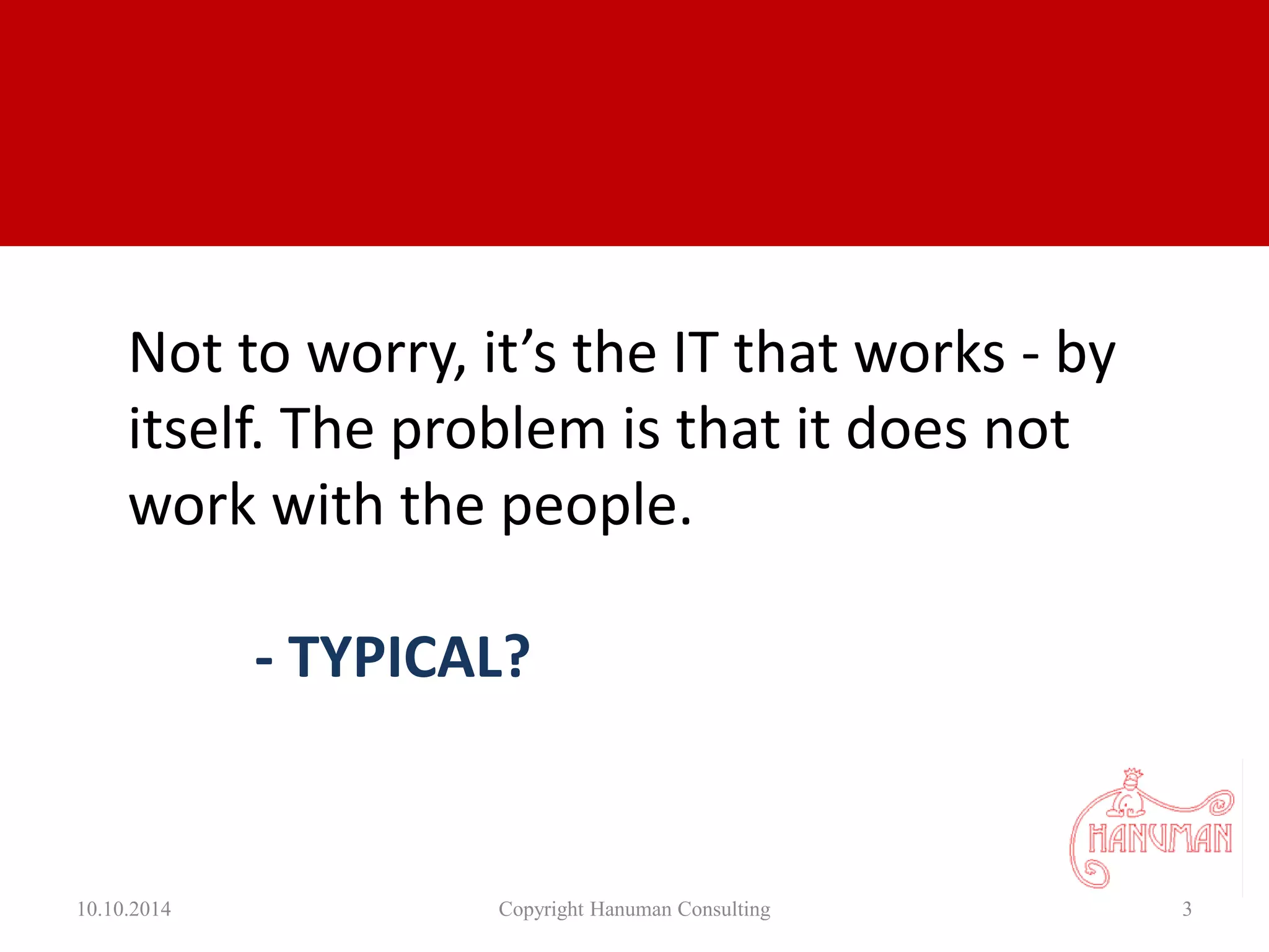 10.10.2014 Copyright Hanuman Consulting 3
Not to worry, it’s the IT that works - by
itself. The problem is that it does not
work with the people.
- TYPICAL?
 