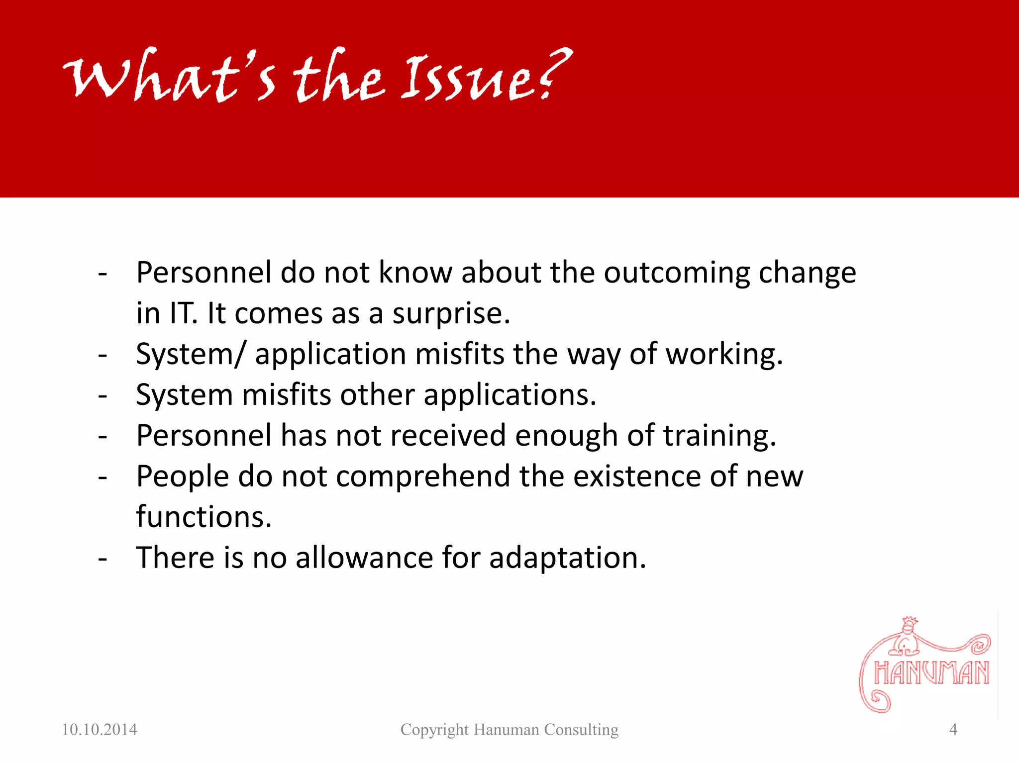 10.10.2014 Copyright Hanuman Consulting 4
- Personnel do not know about the outcoming change
in IT. It comes as a surprise.
- System/ application misfits the way of working.
- System misfits other applications.
- Personnel has not received enough of training.
- People do not comprehend the existence of new
functions.
- There is no allowance for adaptation.
What’s the Issue?
 