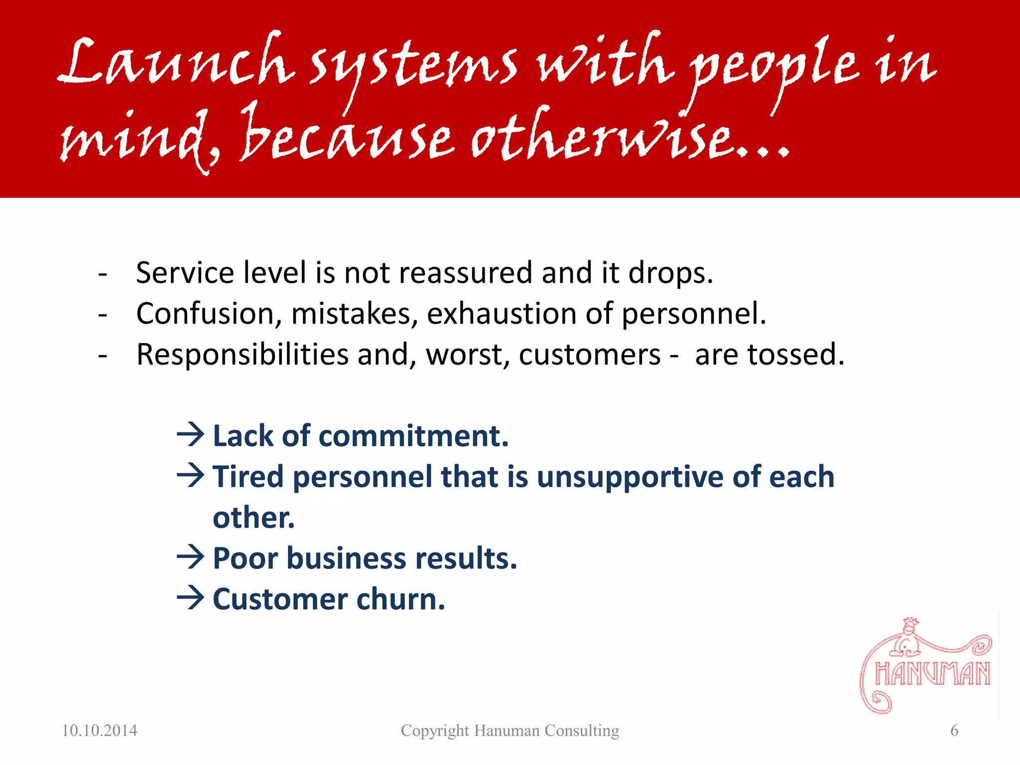 10.10.2014 Copyright Hanuman Consulting 6
- Service level is not reassured and it drops.
- Confusion, mistakes, exhaustion of personnel.
- Responsibilities and, worst, customers - are tossed.
Lack of commitment.
Tired personnel that is unsupportive of each
other.
Poor business results.
Customer churn.
Launch systems with people in
mind, because otherwise…
 
