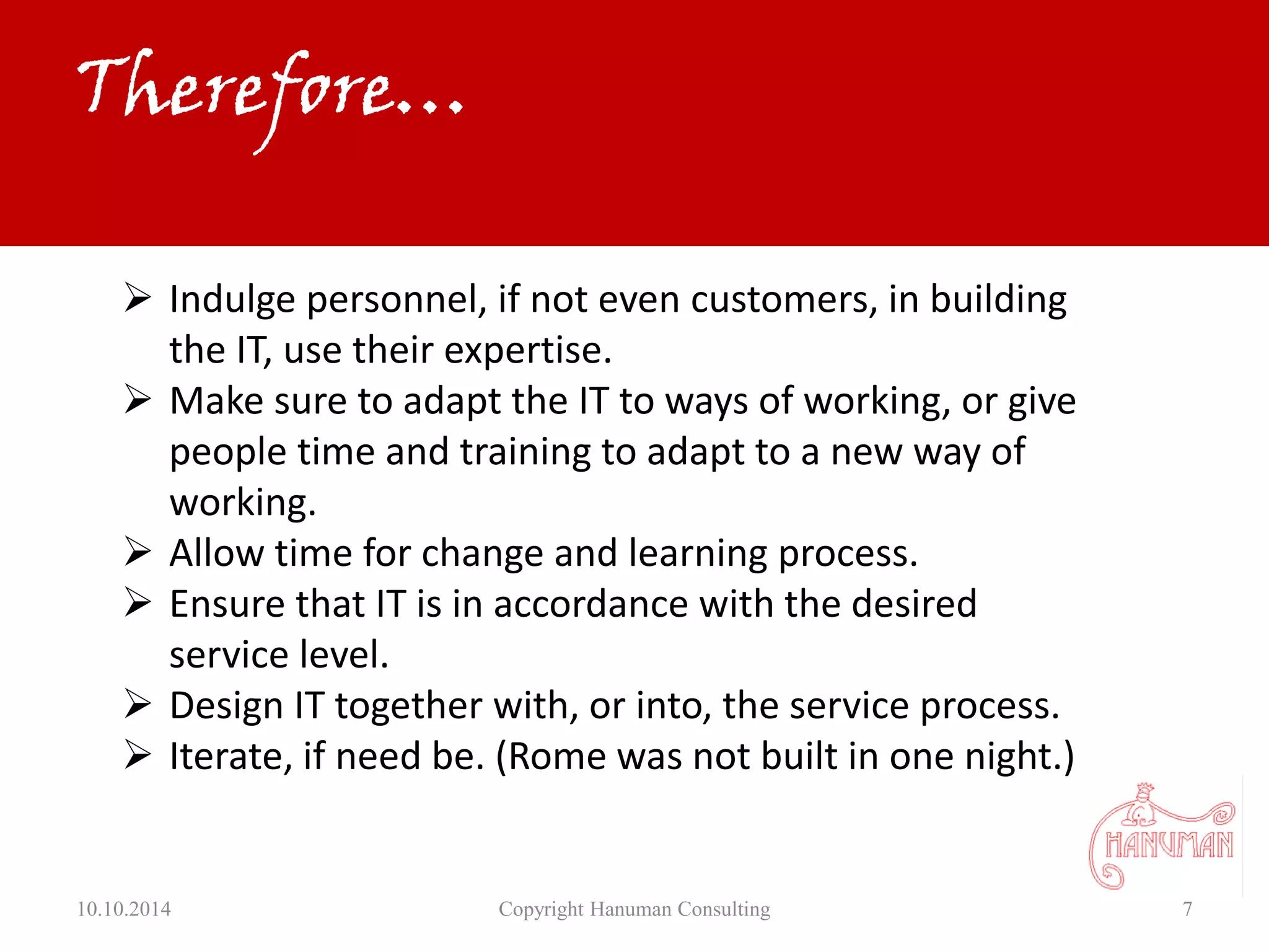 10.10.2014 Copyright Hanuman Consulting 7
 Indulge personnel, if not even customers, in building
the IT, use their expertise.
 Make sure to adapt the IT to ways of working, or give
people time and training to adapt to a new way of
working.
 Allow time for change and learning process.
 Ensure that IT is in accordance with the desired
service level.
 Design IT together with, or into, the service process.
 Iterate, if need be. (Rome was not built in one night.)
Therefore…
 