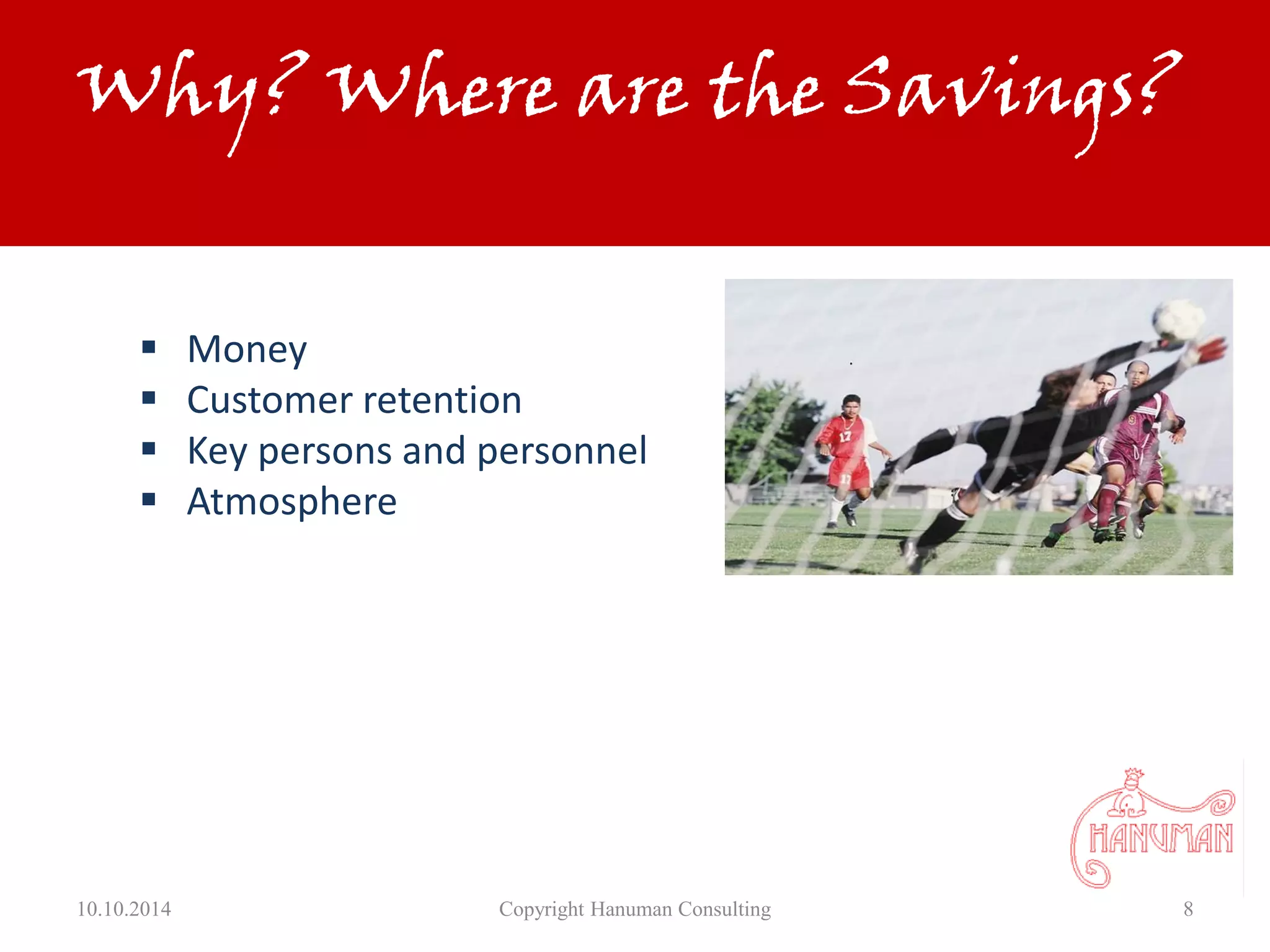 10.10.2014 Copyright Hanuman Consulting 8
Why? Where are the Savings?
 Money
 Customer retention
 Key persons and personnel
 Atmosphere
 