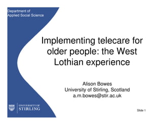 Implementing telecare for
 older people: the West
   Lothian experience

             Alison Bowes
     University of Stirling, Scotland
        a.m.bowes@stir.ac.uk

                                        Slide 1
 