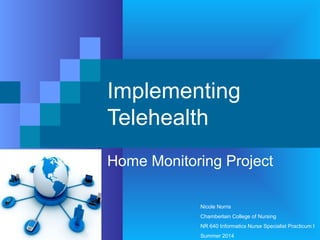 Implementing
Telehealth
Home Monitoring Project
Nicole Norris
Chamberlain College of Nursing
NR 640 Informatics Nurse Specialist Practicum I
Summer 2014
 