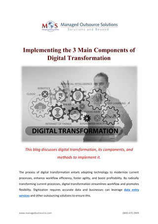 www.managedoutsource.com (800) 670 2809
Implementing the 3 Main Components of
Digital Transformation
This blog discusses digital transformation, its components, and
methods to implement it.
The process of digital transformation entails adopting technology to modernize current
processes, enhance workflow efficiency, foster agility, and boost profitability. By radically
transforming current processes, digital transformation streamlines workflow and promotes
flexibility. Digitization requires accurate data and businesses can leverage data entry
services and other outsourcing solutions to ensure this.
 