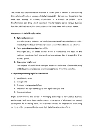 www.managedoutsource.com (800) 670 2809
The phrase "digital transformation" has been in use for years as a means of characterizing
the evolution of business processes. Initially introduced by Gartner, Inc., this concept has
since been adopted by business organizations as a strategy for growth. Digital
transformation can bring about significant transformations across various business
functions, ranging from product development to marketing, sales, and customer service.
Components of Digital Transformation
1. Optimized processes:
Improving the way processes are handled can make workflows smoother and easier.
This strategy must cover all related processes so that the best results are achieved.
2. Focus on the Customer Experience (CX):
With digital data, the entire business model is reconstituted with focus on the
customer experience. Both structured and unstructured data is analyzed to drive
business growth.
3. Empowered employees:
The adoption of advanced technologies allows for automation of time-consuming
and tedious manual processes, automates reports and streamlines workflow.
5 Steps in Implementing Digital Transformation
1. Identify major goals
2. Manage data
3. Create an intuitive data platform
4. Implement the right technology to drive digital strategies and
5. Ensure compliance
Digital transformation, the process of leveraging technology to revolutionize business
performance, has brought about massive changes in many areas of a business, from product
development to marketing, sales, and customer services. An experienced outsourcing
service provider can support businesses in their digital transformation efforts.
 