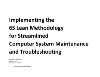 Implementing the
6S Lean Methodology
for Streamlined
Computer System Maintenance
and Troubleshooting
Written and compiled by
Mark John Lado
Date: October 10, 2022
- with the help of (AI) Language Model
 