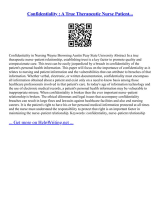 Confidentiality : A True Therapeutic Nurse Patient...
Confidentiality in Nursing Wayne Browning Austin Peay State University Abstract In a true
therapeutic nurse–patient relationship, establishing trust is a key factor to promote quality and
compassionate care. This trust can be easily jeopardized by a breach in confidentiality of the
patient's personal health information. This paper will focus on the importance of confidentiality as it
relates to nursing and patient information and the vulnerabilities that can attribute to breaches of that
information. Whether verbal, electronic, or written documentation, confidentiality must encompass
all information obtained about a patient and exist only on a need to know basis among those
healthcare professionals involved in that patient's care. In today's age of information technology and
the use of electronic medical records, a patient's personal health information may be vulnerable to
inappropriate misuse. When confidentiality is broken then the ever important nurse–patient
relationship is broken. The ethical dilemmas and legal issues that accompany confidentiality
breaches can result in large fines and lawsuits against healthcare facilities and also end nursing
careers. It is the patient's right to have his or her personal medical information protected at all times
and the nurse must understand the responsibility to protect that right is an important factor in
maintaining the nurse–patient relationship. Keywords: confidentiality, nurse–patient relationship
... Get more on HelpWriting.net ...
 
