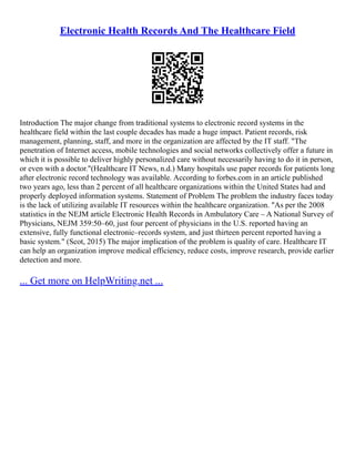 Electronic Health Records And The Healthcare Field
Introduction The major change from traditional systems to electronic record systems in the
healthcare field within the last couple decades has made a huge impact. Patient records, risk
management, planning, staff, and more in the organization are affected by the IT staff. "The
penetration of Internet access, mobile technologies and social networks collectively offer a future in
which it is possible to deliver highly personalized care without necessarily having to do it in person,
or even with a doctor."(Healthcare IT News, n.d.) Many hospitals use paper records for patients long
after electronic record technology was available. According to forbes.com in an article published
two years ago, less than 2 percent of all healthcare organizations within the United States had and
properly deployed information systems. Statement of Problem The problem the industry faces today
is the lack of utilizing available IT resources within the healthcare organization. "As per the 2008
statistics in the NEJM article Electronic Health Records in Ambulatory Care – A National Survey of
Physicians, NEJM 359:50–60, just four percent of physicians in the U.S. reported having an
extensive, fully functional electronic–records system, and just thirteen percent reported having a
basic system." (Scot, 2015) The major implication of the problem is quality of care. Healthcare IT
can help an organization improve medical efficiency, reduce costs, improve research, provide earlier
detection and more.
... Get more on HelpWriting.net ...
 