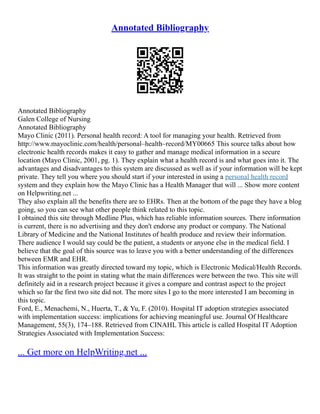 Annotated Bibliography
Annotated Bibliography
Galen College of Nursing
Annotated Bibliography
Mayo Clinic (2011). Personal health record: A tool for managing your health. Retrieved from
http://www.mayoclinic.com/health/personal–health–record/MY00665 This source talks about how
electronic health records makes it easy to gather and manage medical information in a secure
location (Mayo Clinic, 2001, pg. 1). They explain what a health record is and what goes into it. The
advantages and disadvantages to this system are discussed as well as if your information will be kept
private. They tell you where you should start if your interested in using a personal health record
system and they explain how the Mayo Clinic has a Health Manager that will ... Show more content
on Helpwriting.net ...
They also explain all the benefits there are to EHRs. Then at the bottom of the page they have a blog
going, so you can see what other people think related to this topic.
I obtained this site through Medline Plus, which has reliable information sources. There information
is current, there is no advertising and they don't endorse any product or company. The National
Library of Medicine and the National Institutes of health produce and review their information.
There audience I would say could be the patient, a students or anyone else in the medical field. I
believe that the goal of this source was to leave you with a better understanding of the differences
between EMR and EHR.
This information was greatly directed toward my topic, which is Electronic Medical/Health Records.
It was straight to the point in stating what the main differences were between the two. This site will
definitely aid in a research project because it gives a compare and contrast aspect to the project
which so far the first two site did not. The more sites I go to the more interested I am becoming in
this topic.
Ford, E., Menachemi, N., Huerta, T., & Yu, F. (2010). Hospital IT adoption strategies associated
with implementation success: implications for achieving meaningful use. Journal Of Healthcare
Management, 55(3), 174–188. Retrieved from CINAHL This article is called Hospital IT Adoption
Strategies Associated with Implementation Success:
... Get more on HelpWriting.net ...
 