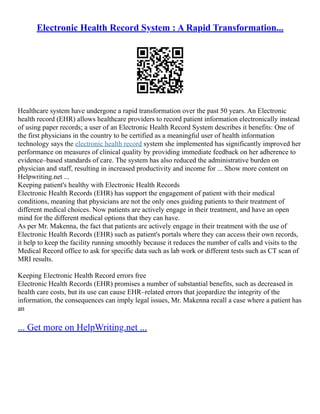 Electronic Health Record System : A Rapid Transformation...
Healthcare system have undergone a rapid transformation over the past 50 years. An Electronic
health record (EHR) allows healthcare providers to record patient information electronically instead
of using paper records; a user of an Electronic Health Record System describes it benefits: One of
the first physicians in the country to be certified as a meaningful user of health information
technology says the electronic health record system she implemented has significantly improved her
performance on measures of clinical quality by providing immediate feedback on her adherence to
evidence–based standards of care. The system has also reduced the administrative burden on
physician and staff, resulting in increased productivity and income for ... Show more content on
Helpwriting.net ...
Keeping patient's healthy with Electronic Health Records
Electronic Health Records (EHR) has support the engagement of patient with their medical
conditions, meaning that physicians are not the only ones guiding patients to their treatment of
different medical choices. Now patients are actively engage in their treatment, and have an open
mind for the different medical options that they can have.
As per Mr. Makenna, the fact that patients are actively engage in their treatment with the use of
Electronic Health Records (EHR) such as patient's portals where they can access their own records,
it help to keep the facility running smoothly because it reduces the number of calls and visits to the
Medical Record office to ask for specific data such as lab work or different tests such as CT scan of
MRI results.
Keeping Electronic Health Record errors free
Electronic Health Records (EHR) promises a number of substantial benefits, such as decreased in
health care costs, but its use can cause EHR–related errors that jeopardize the integrity of the
information, the consequences can imply legal issues, Mr. Makenna recall a case where a patient has
an
... Get more on HelpWriting.net ...
 
