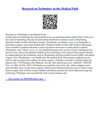 Research on Technology in the Medical Field
Research on Technology in the Medical Field
Certain types of technology have the potential to be very beneficial to the medical field. There are a
few types of technology that may be particularly beneficial to medicine such as 3D printing,
electronic health records, and robotic surgery. 3D printing can change medicine by being able to
print bones, organs, and custom hearing aids. Electronic health records make medical information
more available to patients and make it easier for doctors and nurses to chart patient's medical
information. Also, robotic surgery is very beneficial because they are less invasive and require less
recovery time. Due to the potential benefits of this technology to the medical field research should
be implemented for the technology such as 3D printing, electronic health records (EHR), and robotic
surgery. First, 3D printing is very beneficial to the medical field. 3D printing in medicine can be
used in order to create exact replicas of certain organs so that they can study it without risking the
patient's life. ("3D Printing in the Medicine: Saving Time and Saving Lives | ABAAD." ABAAD.
N.p., n.d. Web. 05 Mar. 2014.) 3D printers use materials such as bio–ink, which comprises stem
cells and other types of cells from a patient, which can be laid down layer by layer to form a tissue.
Human organs such as blood vessels, bladders and kidney portions have been replicated using this
technology. 3D printers also use materials such as bone material, skin
... Get more on HelpWriting.net ...
 