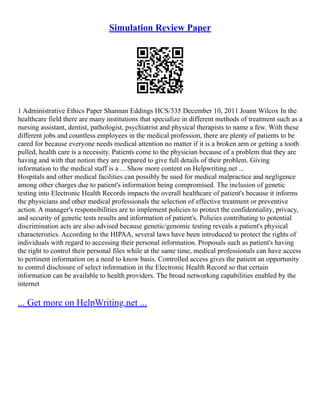 Simulation Review Paper
1 Administrative Ethics Paper Shannan Eddings HCS/335 December 10, 2011 Joann Wilcox In the
healthcare field there are many institutions that specialize in different methods of treatment such as a
nursing assistant, dentist, pathologist, psychiatrist and physical therapists to name a few. With these
different jobs and countless employees in the medical profession, there are plenty of patients to be
cared for because everyone needs medical attention no matter if it is a broken arm or getting a tooth
pulled, health care is a necessity. Patients come to the physician because of a problem that they are
having and with that notion they are prepared to give full details of their problem. Giving
information to the medical staff is a ... Show more content on Helpwriting.net ...
Hospitals and other medical facilities can possibly be sued for medical malpractice and negligence
among other charges due to patient's information being compromised. The inclusion of genetic
testing into Electronic Health Records impacts the overall healthcare of patient's because it informs
the physicians and other medical professionals the selection of effective treatment or preventive
action. A manager's responsibilities are to implement policies to protect the confidentiality, privacy,
and security of genetic tests results and information of patient's. Policies contributing to potential
discrimination acts are also advised because genetic/genomic testing reveals a patient's physical
characteristics. According to the HIPAA, several laws have been introduced to protect the rights of
individuals with regard to accessing their personal information. Proposals such as patient's having
the right to control their personal files while at the same time, medical professionals can have access
to pertinent information on a need to know basis. Controlled access gives the patient an opportunity
to control disclosure of select information in the Electronic Health Record so that certain
information can be available to health providers. The broad networking capabilities enabled by the
internet
... Get more on HelpWriting.net ...
 