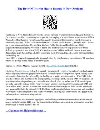 The Role Of District Health Boards In New Zealand
Healthcare in New Zealand is delivered by various network of organizations and people themselves.
Each network within a community has a specific role to play to achieve better healthcare for all New
Zealanders. Healthcare in New Zealand has recently transformed from market based structures to
community focused District Health Boards(DHBs). District Health Boards (DHBs) in New Zealand
are organisations established by the New Zealand Public Health and Disability Act 2000,
responsible for ensuring the provision of health and disability services to populations within a
defined geographical area citep{dhb}. Currently there are 20 District Health Boards across New
Zealand and even though they all differ in size and their structure, they all ... Show more content on
Helpwriting.net ...
Each DHB is governed independently from each other by board members consisting of 11 members
whom are elected by the public every three years.
section{Electronic Medical Records (EMR) Vs Electronic Health Record (EHR)}
Electronic Medical Record or EMR is basically the digitized version of the patient's medical record
which might include demographic information, scanned copies of the patients report and any other
information that might be collected by the healthcare provider about the patient. With EMR, it is
usually collected and maintained by a single entity. The single entity can use EMR for diagnosis of
treatment and the diagnosis reports cannot be shared with other entity because EMR are designed
not to be shared by outside entity. Figure ref{emr} displays the visual representation of EMR and
EHR within New Zealand. It shows how medical information is collected from various healthcare
providers and feeds to the national EHR. EMR are single records that can be accessed and modified
by everyone within the practice and can be referred to anything that can be found on a paper chart,
such as patients treatments, diagnosis etc.
Electronic Health Records is the aggregated medical information that is maintained by and shared
across multiple entities. EHR is a vital document that contains very sensitive information about the
patient such as name, address, date of
... Get more on HelpWriting.net ...
 