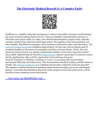 The Electronic Medical Records Is A Complex Entity
Healthcare is a complex entity that encompasses a variety of specialties necessary toward meeting
the needs of patient seeking clinical services. There are multiple communications necessary to
efficiently meet patient needs. For many years detailed documentation, progress notes, specialty
consults, and physician orders have been hand written. The legibility of this documentation was
often illegible, and difficult to decipher, which resulted in clarification orders and often delays. The
electronic medical record was introduced approximately 50 years ago with an ultimate goal of
compiling healthcare information for immediate and future reference (Keller, 2016). Since the
electronic medical records was initially implemented multiple versions have since been created.
Successfully implementing the electronic medical record, requires a great deal of research to ensure
that the specifications align with the organization's short and long term goals.
Need for Transition As healthcare continues to evolve, it is necessary that care provided is
documented efficiently and without error. This documentation should be readily available whenever
needed. The electronic health record is a database that provides a reflection of all care provided.
This database would be beneficial to healthcare professionals providing care to new and frequent
patients. Assessment documentation, physician orders, progress noted, and results review will be
beneficial when comparing current assessments
... Get more on HelpWriting.net ...
 