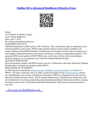 Outline Of AAdvanced Healthcare Directive Essay
Memo
To: Elizabeth A. Dennis, Esquire
From: Ashley Hightower
Date: June 3, 2014
Re: Advanced Healthcare Directive
STATEMENT OF FACTS
Oakland Hospital has a health system with 3 locations. They considering a plan to implement a new
electronic health record system. Which makes patient medical records readily available to all
doctors affiliated with Oakland Hospital. Including but not limited to, doctors that are employees of
said hospital, independent practice associations and doctors working as independent contracts. This
proposed EHR system grants all DOCTORS access to the notes of other doctors (cardiologist,
General, Surgeons, etc.) on patients seen within the Oakland Hospital System.
QUESTION PRESENTED
Does this proposal comply with HIPAA and/or case law. Furthermore what steps should the Oakland
Hospital take to mitigate any penalties under HIPAA.
DISCUSSION OF AUTHORITY
In 1996, legislation passed the Health Insurance Portability and Accountability Act, known as
HIPAA. The focus of this law was/is to make it easier for people to keep health insurance, protect
the confidentiality, and security of healthcare information. HIPAA is composed of several sections
that layout health insurance reform. Title II, named Administrative Simplification, breaks down the
set of standards for receiving, transmitting and maintaining healthcare information and also ensuring
the privacy and security of individual identifiable information. Under patients request patients by
law, have
... Get more on HelpWriting.net ...
 