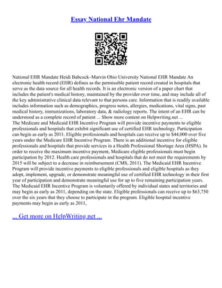 Essay National Ehr Mandate
National EHR Mandate Heidi Babcock–Marvin Ohio University National EHR Mandate An
electronic health record (EHR) defines as the permissible patient record created in hospitals that
serve as the data source for all health records. It is an electronic version of a paper chart that
includes the patient's medical history, maintained by the provider over time, and may include all of
the key administrative clinical data relevant to that persons care. Information that is readily available
includes information such as demographics, progress notes, allergies, medications, vital signs, past
medical history, immunizations, laboratory data, & radiology reports. The intent of an EHR can be
understood as a complete record of patient ... Show more content on Helpwriting.net ...
The Medicare and Medicaid EHR Incentive Program will provide incentive payments to eligible
professionals and hospitals that exhibit significant use of certified EHR technology. Participation
can begin as early as 2011. Eligible professionals and hospitals can receive up to $44,000 over five
years under the Medicare EHR Incentive Program. There is an additional incentive for eligible
professionals and hospitals that provide services in a Health Professional Shortage Area (HSPA). In
order to receive the maximum incentive payment, Medicare eligible professionals must begin
participation by 2012. Health care professionals and hospitals that do not meet the requirements by
2015 will be subject to a decrease in reimbursement (CMS, 2011). The Medicaid EHR Incentive
Program will provide incentive payments to eligible professionals and eligible hospitals as they
adopt, implement, upgrade, or demonstrate meaningful use of certified EHR technology in their first
year of participation and demonstrate meaningful use for up to five remaining participation years.
The Medicaid EHR Incentive Program is voluntarily offered by individual states and territories and
may begin as early as 2011, depending on the state. Eligible professionals can receive up to $63,750
over the six years that they choose to participate in the program. Eligible hospital incentive
payments may begin as early as 2011,
... Get more on HelpWriting.net ...
 