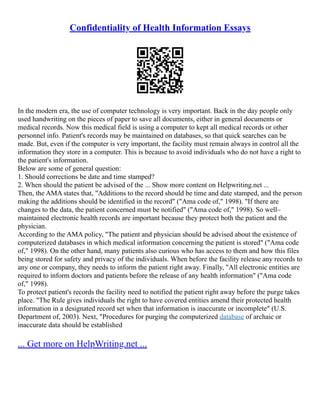 Confidentiality of Health Information Essays
In the modern era, the use of computer technology is very important. Back in the day people only
used handwriting on the pieces of paper to save all documents, either in general documents or
medical records. Now this medical field is using a computer to kept all medical records or other
personnel info. Patient's records may be maintained on databases, so that quick searches can be
made. But, even if the computer is very important, the facility must remain always in control all the
information they store in a computer. This is because to avoid individuals who do not have a right to
the patient's information.
Below are some of general question:
1. Should corrections be date and time stamped?
2. When should the patient be advised of the ... Show more content on Helpwriting.net ...
Then, the AMA states that, "Additions to the record should be time and date stamped, and the person
making the additions should be identified in the record" ("Ama code of," 1998). "If there are
changes to the data, the patient concerned must be notified" ("Ama code of," 1998). So well–
maintained electronic health records are important because they protect both the patient and the
physician.
According to the AMA policy, "The patient and physician should be advised about the existence of
computerized databases in which medical information concerning the patient is stored" ("Ama code
of," 1998). On the other hand, many patients also curious who has access to them and how this files
being stored for safety and privacy of the individuals. When before the facility release any records to
any one or company, they needs to inform the patient right away. Finally, "All electronic entities are
required to inform doctors and patients before the release of any health information" ("Ama code
of," 1998).
To protect patient's records the facility need to notified the patient right away before the purge takes
place. "The Rule gives individuals the right to have covered entities amend their protected health
information in a designated record set when that information is inaccurate or incomplete" (U.S.
Department of, 2003). Next, "Procedures for purging the computerized database of archaic or
inaccurate data should be established
... Get more on HelpWriting.net ...
 