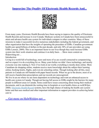 Improving The Quality Of Electronic Health Records And...
From many years, Electronic Health Records have been saying to improve the quality of Electronic
Health Records and increase it over Canada. Medicare systems in Canada have been unsuccessful to
attain and advance health care system for individuals compare to other countries. Many of these
missions to make it successful involve numerous stakeholders including the federal government, and
other organization that have the insights of operating the procedure of EHRs. Canadian government
health care spend billions of dollars in the past decade, and only 30% of care providers are using
EHRs Lorenzi, 2009). This is an important factor to our lives though they need increase EHRs
system into their work situation and continue it on daily basis. ... Show more content on
Helpwriting.net ...
Introduction
Living in a world full of technology, more and more of us are overall connected to computerizing,
and we expect it to do everything for us. Many years before we didn 't have technology, and mostly
everyone was into making it. Now if we look at our world, everything is mostly done online. More
Canadians do shopping online, students receive more knowledge about the subject their learning
online, booking hotels, flights, and even do schooling online. Though looking after all this, most
patients in Canada are still handed with paper based records. When we go to the doctor, most of us
still receive handwritten prescriptions and our records are unrecognized.
We live in an era where we are more dependent on technology and want an enhanced access to
health care system in Canada. Though not having full access to EHRs might be the barriers for many
people in different areas in Canada. Some could have issues concerning about losing their medical
documents, and it can diminish the waiting time in hospitals or even health clinics as well(Wiljer,
2008). Electronic Health Record systems, have the high chance of making the health care system
better and that uses medical and other important information to support providers in achieving better
care to
... Get more on HelpWriting.net ...
 