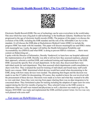 Electronic Health Record (Ehr). The Use Of Technology Can
Electronic Health Record (EHR) The use of technology can be seen everywhere in the world today.
One area which has seen a big push to add technology is the healthcare industry. Healthcare has now
progressed to the age of electronic health records (EHR). The purpose of this paper is to discuss the
evolution of the EHR, including the EHR mandate and the role of the Affordable Care Act in this
mandate. It will discuss the EHR plan at Hackettstown Medical Center (HMC) to include the
progress HMC has made with the mandate. This paper will discuss meaningful use and HMCs status
with meaningful use. Lastly, the paper will define the Health Information Portability and
Accountability Act (HIPAA) and what HMC is doing to prevent HIPAA violations. ... Show more
content on Helpwriting.net ...
I spoke with the Director of Informatics, Dorothy Vanderweil, to learn how our hospital addressed
the implementation of an EHR. Dorothy was able to tell me how they assessed readiness, planned
their approach, selected a certified EHR, and conducted training and implementation of the EHR.
HMC assessed the specific flow of each department. At the start, they discovered there were
individual needs for each department. They then assessed which departments could consolidate to
share work flow. They evaluated the need for training of individuals and found many staff could
barely use a mouse. HMC determined which devices would best suited when documenting in the
EHR, along with how many devices were needed. The planning then began and the decision was
made to use the C5 tablet for documenting. Of course, they needed to know the cost involved with
the procurement of these devices. Decisions were made as to how and what they wanted to be able
to view and chart. Since they were moving from paper charting there was no data integration to be
concerned about. They formulated a plan for training including the adoption of super users for extra
support during the first few months of going live. They selected Cerner as the EHR system to
implement. Once all staff were trained and physicians as well, a decision was made to go live. By
January 2010 HMC was ready and implemented the EHR certified system Cerner. Go live was very
well planned with extra staff
... Get more on HelpWriting.net ...
 