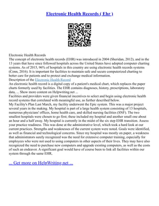 Electronic Health Records ( Ehr )
Electronic Health Records
The concept of electronic health records (EHR) was introduced in 2004 (Sheridan, 2012), and in the
13 years that have since followed hospitals across the United States have adopted computer charting
systems. As of 2015, 96% of hospitals in this country are using electronic health records systems
(Conn, 2016). It is important for facilities to maintain safe and secure computerized charting to
better care for patients and to protect and exchange medical information.
Description of the Electronic Health Record
An electronic health record is a digital copy of a patient's medical chart, which replaces the paper
charts formerly used by facilities. The EHR contains diagnoses, history, prescriptions, laboratory
data, ... Show more content on Helpwriting.net ...
Facilities and providers were given financial incentives to select and begin using electronic health
record systems that correlated with meaningful use, as further described below.
My Facility's Plan Last March, my facility underwent the Epic system. This was a major project
several years in the making. My hospital is part of a large health system consisting of 13 hospitals,
numerous physicians' offices, home health care, and skilled nursing facilities (SNF). The two
smallest hospitals were chosen to go first; these included my hospital and another small one about
an hour and a half away. My hospital is currently in the midst of the six step EHR transition. Assess
your practice readiness. This was done at the administrative level, which took a hard look at our
current practices. Strengths and weaknesses of the current system were noted. Goals were identified,
as well as financial and technological concerns. Since my hospital was mostly on paper, a weakness
that administrators surely recognized was the need for extensive computer training, especially for
employees who were not used to using computers in other aspects of their lives. They may have also
recognized the need to purchase new computers and upgrade existing computers, as well as the costs
of such an endeavor. A significant goal would have of course been to link all facilities within our
system through the same EHR,
... Get more on HelpWriting.net ...
 