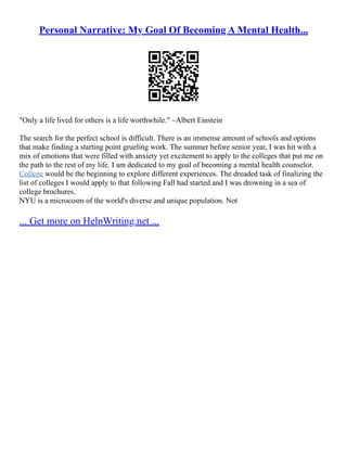 Personal Narrative: My Goal Of Becoming A Mental Health...
"Only a life lived for others is a life worthwhile." –Albert Einstein
The search for the perfect school is difficult. There is an immense amount of schools and options
that make finding a starting point grueling work. The summer before senior year, I was hit with a
mix of emotions that were filled with anxiety yet excitement to apply to the colleges that put me on
the path to the rest of my life. I am dedicated to my goal of becoming a mental health counselor.
College would be the beginning to explore different experiences. The dreaded task of finalizing the
list of colleges I would apply to that following Fall had started and I was drowning in a sea of
college brochures.
NYU is a microcosm of the world's diverse and unique population. Not
... Get more on HelpWriting.net ...
 