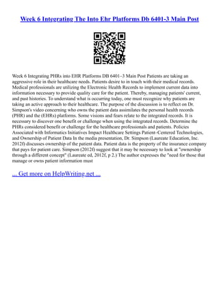 Week 6 Integrating The Into Ehr Platforms Db 6401-3 Main Post
Week 6 Integrating PHRs into EHR Platforms DB 6401–3 Main Post Patients are taking an
aggressive role in their healthcare needs. Patients desire to in touch with their medical records.
Medical professionals are utilizing the Electronic Health Records to implement current data into
information necessary to provide quality care for the patient. Thereby, managing patients' current,
and past histories. To understand what is occurring today, one must recognize why patients are
taking an active approach to their healthcare. The purpose of the discussion is to reflect on Dr.
Simpson's video concerning who owns the patient data assimilates the personal health records
(PHR) and the (EHRs) platforms. Some visions and fears relate to the integrated records. It is
necessary to discover one benefit or challenge when using the integrated records. Determine the
PHRs considered benefit or challenge for the healthcare professionals and patients. Policies
Associated with Informatics Initiatives Impact Healthcare Settings Patient–Centered Technologies,
and Ownership of Patient Data In the media presentation, Dr. Simpson (Laureate Education, Inc.
2012f) discusses ownership of the patient data. Patient data is the property of the insurance company
that pays for patient care. Simpson (2012f) suggest that it may be necessary to look at "ownership
through a different concept" (Laureate ed, 2012f, p 2.) The author expresses the "need for those that
manage or owns patient information must
... Get more on HelpWriting.net ...
 