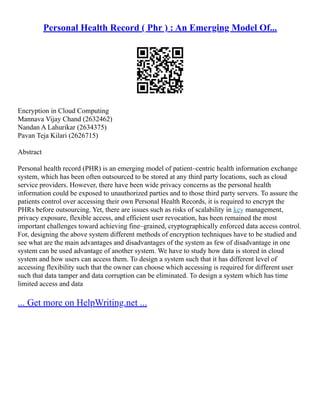 Personal Health Record ( Phr ) : An Emerging Model Of...
Encryption in Cloud Computing
Mannava Vijay Chand (2632462)
Nandan A Lahurikar (2634375)
Pavan Teja Kilari (2626715)
Abstract
Personal health record (PHR) is an emerging model of patient–centric health information exchange
system, which has been often outsourced to be stored at any third party locations, such as cloud
service providers. However, there have been wide privacy concerns as the personal health
information could be exposed to unauthorized parties and to those third party servers. To assure the
patients control over accessing their own Personal Health Records, it is required to encrypt the
PHRs before outsourcing. Yet, there are issues such as risks of scalability in key management,
privacy exposure, flexible access, and efficient user revocation, has been remained the most
important challenges toward achieving fine–grained, cryptographically enforced data access control.
For, designing the above system different methods of encryption techniques have to be studied and
see what are the main advantages and disadvantages of the system as few of disadvantage in one
system can be used advantage of another system. We have to study how data is stored in cloud
system and how users can access them. To design a system such that it has different level of
accessing flexibility such that the owner can choose which accessing is required for different user
such that data tamper and data corruption can be eliminated. To design a system which has time
limited access and data
... Get more on HelpWriting.net ...
 