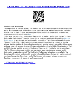 A Brief Note On The Computerized Patient Record System Essay
Introduction & Assessment
The Department of Veterans Affairs (VA) operates one of the largest nationwide healthcare systems.
(Tsai, 2012). In 1998 the Computerized Patient Record System (CPRS) was released at a national
level. (Lovis, 2011). CPRS has been made possible because of the extensive set of clinical and
administrative application within VistA.
VistA is the Veterans Health Information Systems and Technology Architecture. It is VA 's Health
Information Technology (IT) system. It provides an integrated inpatient and outpatient electronic
health record for VA patients, and administrative tools to help VA deliver quality medical care to
Veterans. (Lovis, 2011). CPRS organizes and presents all relevant data on a patient to support
clinical decision–making. It allows clinicians to interact with the patient's data, add problems, notes
and enter orders. It supports alerts, notification and guidelines. (Lovis, 2011). The adaption of VistA
to CPRS, the new addition to this was My HealtheVet portal. My HealtheVet is a secure website.
The VA follows strict security policies and practices to make sure that your personal health
information is safe and protected. The My HealtheVet Program is based on the core belief that
knowledgeable patients are better able to make informed healthcare choices, stay healthy, and seek
services when needed. The primary goal of the Program is to support veterans as empowered
healthcare consumers with improved quality, access, and
... Get more on HelpWriting.net ...
 