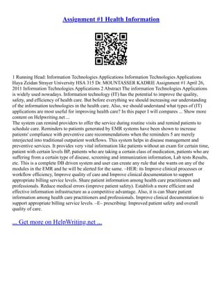 Assignment #1 Health Information
1 Running Head: Information Technologies Applications Information Technologies Applications
Haya Zeidan Strayer University HSA 315 Dr. MOUNTASSER KADRIE Assignment #1 April 26,
2011 Information Technologies Applications 2 Abstract The information Technologies Applications
is widely used nowadays. Information technology (IT) has the potential to improve the quality,
safety, and efficiency of health care. But before everything we should increasing our understanding
of the information technologies in the health care. Also, we should understand what types of (IT)
applications are most useful for improving health care? In this paper I will compares ... Show more
content on Helpwriting.net ...
The system can remind providers to offer the service during routine visits and remind patients to
schedule care. Reminders to patients generated by EMR systems have been shown to increase
patients' compliance with preventive care recommendations when the reminders 5 are merely
interjected into traditional outpatient workflows. This system helps in disease management and
preventive services. It provides very vital information like patients without an exam for certain time,
patient with certain levels BP, patients who are taking a certain class of medication, patients who are
suffering from a certain type of disease, screening and immunization information, Lab tests Results,
etc. This is a complete DB driven system and user can create any rule that she wants on any of the
modules in the EMR and he will be alerted for the same. –HER: its Improve clinical processes or
workflow efficiency, Improve quality of care and Improve clinical documentation to support
appropriate billing service levels. Share patient information among health care practitioners and
professionals. Reduce medical errors (improve patient safety). Establish a more efficient and
effective information infrastructure as a competitive advantage. Also, it is can Share patient
information among health care practitioners and professionals. Improve clinical documentation to
support appropriate billing service levels. –E– prescribing: Improved patient safety and overall
quality of care.
... Get more on HelpWriting.net ...
 