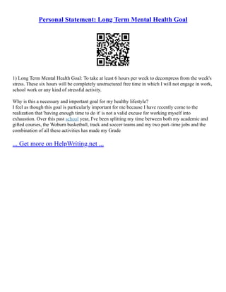 Personal Statement: Long Term Mental Health Goal
1) Long Term Mental Health Goal: To take at least 6 hours per week to decompress from the week's
stress. These six hours will be completely unstructured free time in which I will not engage in work,
school work or any kind of stressful activity.
Why is this a necessary and important goal for my healthy lifestyle?
I feel as though this goal is particularly important for me because I have recently come to the
realization that 'having enough time to do it' is not a valid excuse for working myself into
exhaustion. Over this past school year, I've been splitting my time between both my academic and
gifted courses, the Woburn basketball, track and soccer teams and my two part–time jobs and the
combination of all these activities has made my Grade
... Get more on HelpWriting.net ...
 