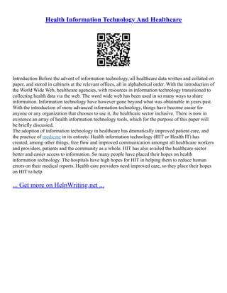 Health Information Technology And Healthcare
Introduction Before the advent of information technology, all healthcare data written and collated on
paper, and stored in cabinets at the relevant offices, all in alphabetical order. With the introduction of
the World Wide Web, healthcare agencies, with resources in information technology transitioned to
collecting health data via the web. The word wide web has been used in so many ways to share
information. Information technology have however gone beyond what was obtainable in years past.
With the introduction of more advanced information technology, things have become easier for
anyone or any organization that chooses to use it, the healthcare sector inclusive. There is now in
existence an array of health information technology tools, which for the purpose of this paper will
be briefly discussed.
The adoption of information technology in healthcare has dramatically improved patient care, and
the practice of medicine in its entirety. Health information technology (HIT or Health IT) has
created, among other things, free flow and improved communication amongst all healthcare workers
and providers, patients and the community as a whole. HIT has also availed the healthcare sector
better and easier access to information. So many people have placed their hopes on health
information technology. The hospitals have high hopes for HIT in helping them to reduce human
errors on their medical reports. Health care providers need improved care, so they place their hopes
on HIT to help
... Get more on HelpWriting.net ...
 