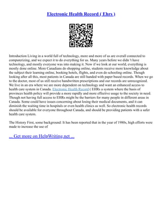Electronic Health Record ( Ehrs )
Introduction Living in a world full of technology, more and more of us are overall connected to
computerizing, and we expect it to do everything for us. Many years before we didn 't have
technology, and mostly everyone was into making it. Now if we look at our world, everything is
mostly done online. More Canadians do shopping online, students receive more knowledge about
the subject their learning online, booking hotels, flights, and even do schooling online. Though
looking after all this, most patients in Canada are still handed with paper based records. When we go
to the doctor, most of us still receive handwritten prescriptions and our records are unrecognized.
We live in an era where we are more dependent on technology and want an enhanced access to
health care system in Canada. Electronic Health Record ( EHRs a system where the basis of
provinces health policy will provide a more rapidly and more effective usage to the society in need.
Though not having full access to EHRs might be the barriers for many people in different areas in
Canada. Some could have issues concerning about losing their medical documents, and it can
diminish the waiting time in hospitals or even health clinics as well. So electronic health records
should be available for everyone throughout Canada, and should be providing patients with a safer
health care system.
The History First, some background: It has been reported that in the year of 1980s, high efforts were
made to increase the use of
... Get more on HelpWriting.net ...
 