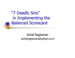 “7 Deadly Sins”
 in Implementing the
Balanced Scorecard

        Achal Raghavan
    achalraghavan@yahoo.co.in
 