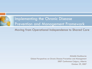 Implementing the Chronic Disease
Prevention and Management Framework
Moving from Operational Independence to Shared Care




                                                         Michelle Goulbourne
          Global Perspectives on Chronic Disease Prevention and Management
                                          2007 Conference Calgary, Alberta
                                                           October 29, 2007
 