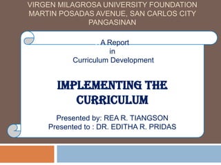 VIRGEN MILAGROSA UNIVERSITY FOUNDATION
MARTIN POSADAS AVENUE, SAN CARLOS CITY
PANGASINAN
AA Report
in
Curriculum Development
Implementing the
Curriculum
Presented by: REA R. TIANGSON
Presented to : DR. EDITHA R. PRIDAS
 