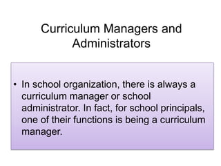Curriculum Managers and
Administrators
• In school organization, there is always a
curriculum manager or school
administrator. In fact, for school principals,
one of their functions is being a curriculum
manager.
 