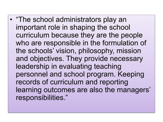 • “The school administrators play an
important role in shaping the school
curriculum because they are the people
who are responsible in the formulation of
the schools’ vision, philosophy, mission
and objectives. They provide necessary
leadership in evaluating teaching
personnel and school program. Keeping
records of curriculum and reporting
learning outcomes are also the managers’
responsibilities.”
 